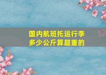 国内航班托运行李多少公斤算超重的