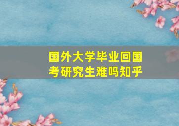 国外大学毕业回国考研究生难吗知乎