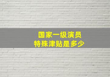 国家一级演员特殊津贴是多少