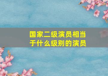 国家二级演员相当于什么级别的演员