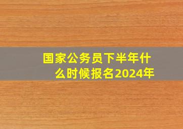 国家公务员下半年什么时候报名2024年