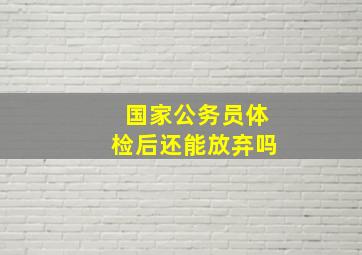 国家公务员体检后还能放弃吗