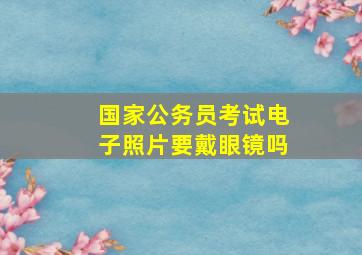 国家公务员考试电子照片要戴眼镜吗