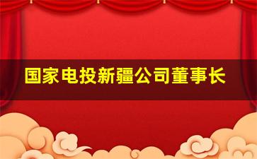 国家电投新疆公司董事长