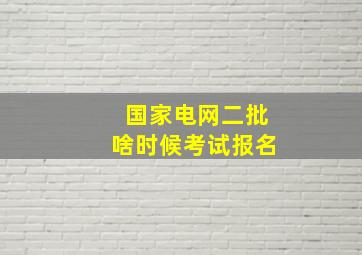 国家电网二批啥时候考试报名