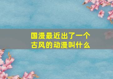 国漫最近出了一个古风的动漫叫什么