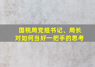 国税局党组书记、局长对如何当好一把手的思考