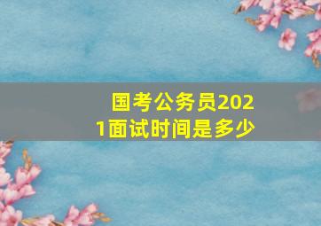 国考公务员2021面试时间是多少