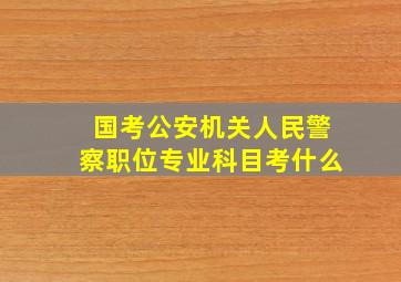 国考公安机关人民警察职位专业科目考什么