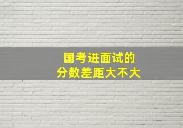 国考进面试的分数差距大不大