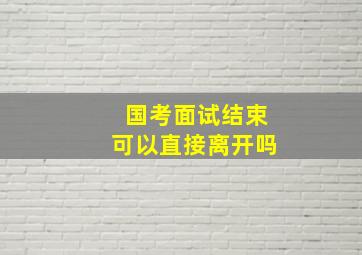 国考面试结束可以直接离开吗