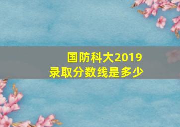 国防科大2019录取分数线是多少