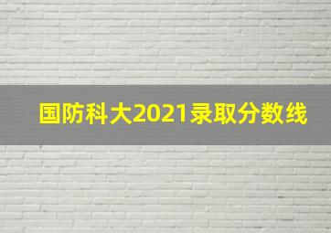 国防科大2021录取分数线