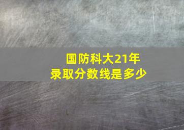 国防科大21年录取分数线是多少