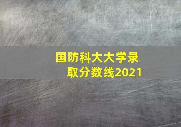 国防科大大学录取分数线2021