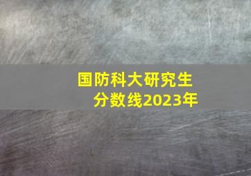 国防科大研究生分数线2023年