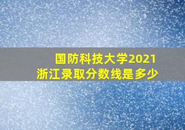 国防科技大学2021浙江录取分数线是多少