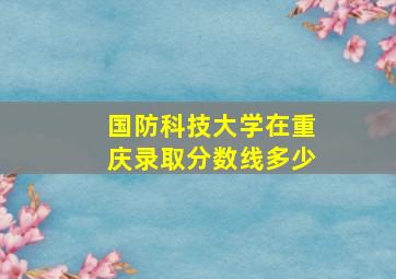 国防科技大学在重庆录取分数线多少