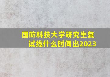 国防科技大学研究生复试线什么时间出2023