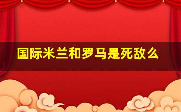 国际米兰和罗马是死敌么