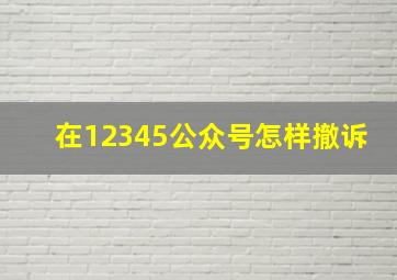 在12345公众号怎样撤诉