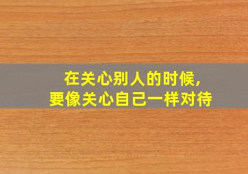 在关心别人的时候,要像关心自己一样对待