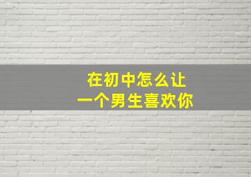 在初中怎么让一个男生喜欢你