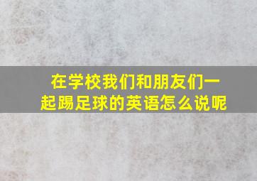 在学校我们和朋友们一起踢足球的英语怎么说呢