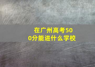 在广州高考500分能进什么学校