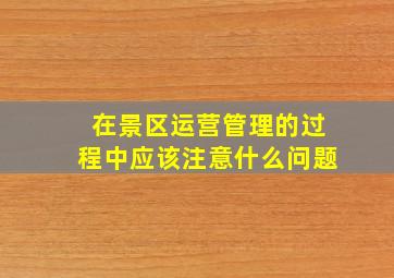 在景区运营管理的过程中应该注意什么问题