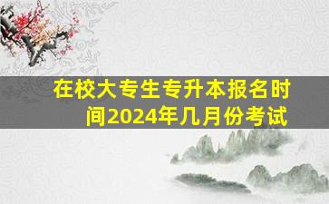 在校大专生专升本报名时间2024年几月份考试