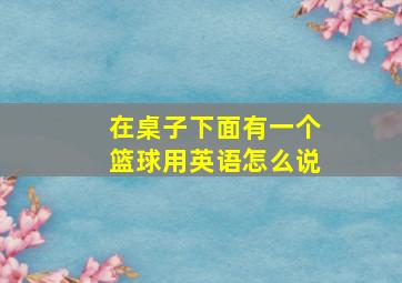 在桌子下面有一个篮球用英语怎么说