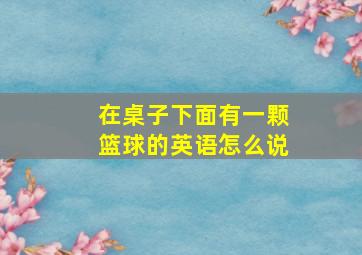 在桌子下面有一颗篮球的英语怎么说