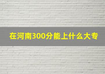 在河南300分能上什么大专