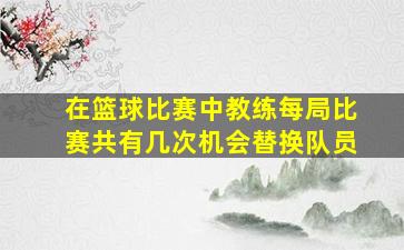 在篮球比赛中教练每局比赛共有几次机会替换队员