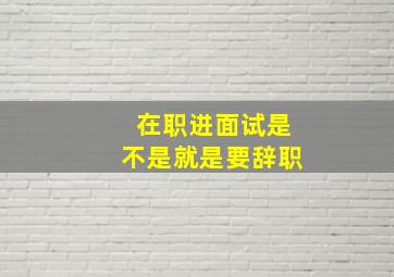 在职进面试是不是就是要辞职