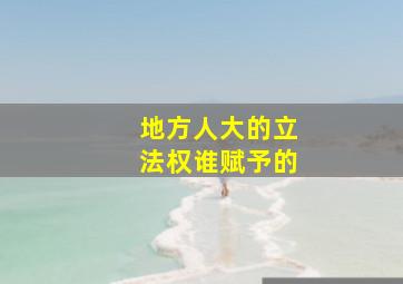 地方人大的立法权谁赋予的