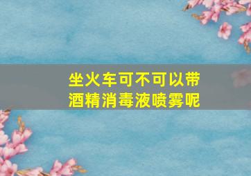 坐火车可不可以带酒精消毒液喷雾呢