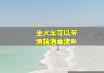 坐火车可以带酒精消毒液吗