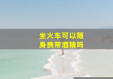 坐火车可以随身携带酒精吗