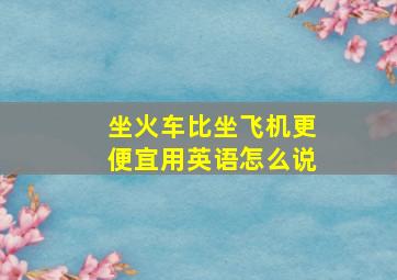 坐火车比坐飞机更便宜用英语怎么说