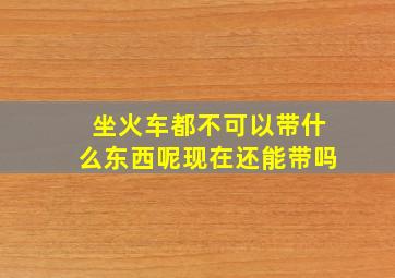 坐火车都不可以带什么东西呢现在还能带吗