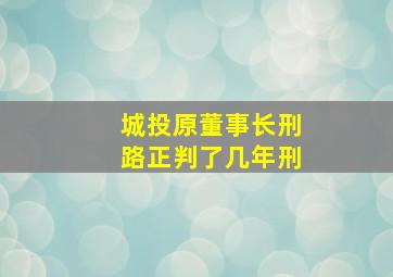 城投原董事长刑路正判了几年刑