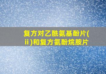 复方对乙酰氨基酚片(ⅱ)和复方氨酚烷胺片