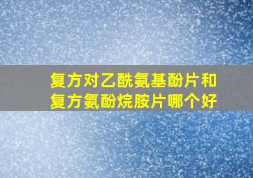 复方对乙酰氨基酚片和复方氨酚烷胺片哪个好