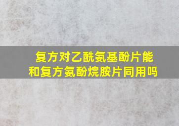 复方对乙酰氨基酚片能和复方氨酚烷胺片同用吗