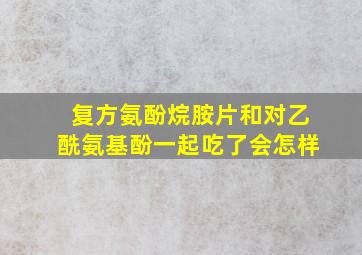 复方氨酚烷胺片和对乙酰氨基酚一起吃了会怎样