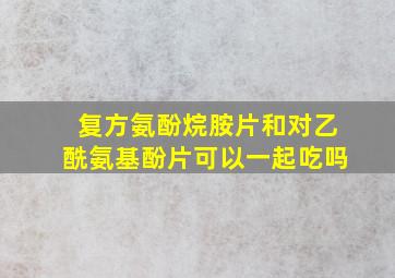 复方氨酚烷胺片和对乙酰氨基酚片可以一起吃吗