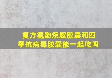 复方氨酚烷胺胶囊和四季抗病毒胶囊能一起吃吗