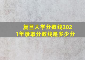 复旦大学分数线2021年录取分数线是多少分